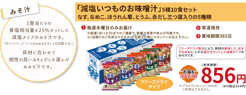 塩分を15〜25%カットした減塩タイプのみそ汁です。（※アマノフーズ「いつものおみそ汁」比較でとうふのみ25%カット、他4品は15%カットです。）具材に合わせて相性の良いみそとだしを選んだおみそ汁です。
【みそ汁】減塩いつものお味噌汁
（5種10食セット、なす、なめこ、ほうれん草、とうふ、赤だし三つ葉入りの5種類）