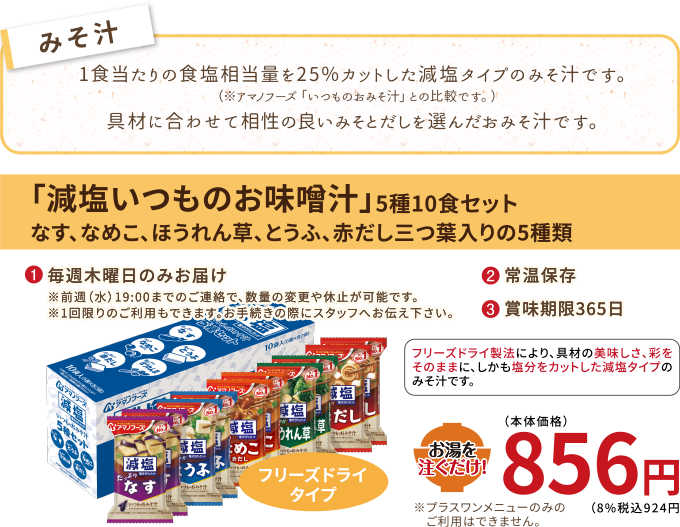 塩分を15〜25%カットした減塩タイプのみそ汁です。（※アマノフーズ「いつものおみそ汁」比較でとうふのみ25%カット、他4品は15%カットです。）具材に合わせて相性の良いみそとだしを選んだおみそ汁です。
【みそ汁】減塩いつものお味噌汁
（5種10食セット、なす、なめこ、野菜、とうふ、赤だし三つ葉入りの5種類）