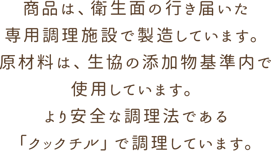 商品は、衛生面の行き届いた専用調理施設で製造しています。原材料は、生協の添加物基準内で使用しています。より安全な調理法である「クックチル」で調理しています。