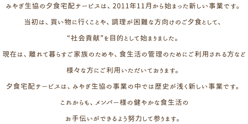 みやぎ生協の夕食宅配サービスは、2011年11月から始まった新しい事業です。当初は、買い物に行くことや、調理が困難な方向けのご夕食として、“社会貢献”を目的として始まりました。現在は、離れて暮らすご家族のためや、食生活の管理のためにご利用される方など様々な方にご利用いただいております。夕食宅配サービスは、みやぎ生協の事業の中では歴史が浅く新しい事業です。これからも、メンバー様の健やかな食生活のお手伝いができるよう努力して参ります。