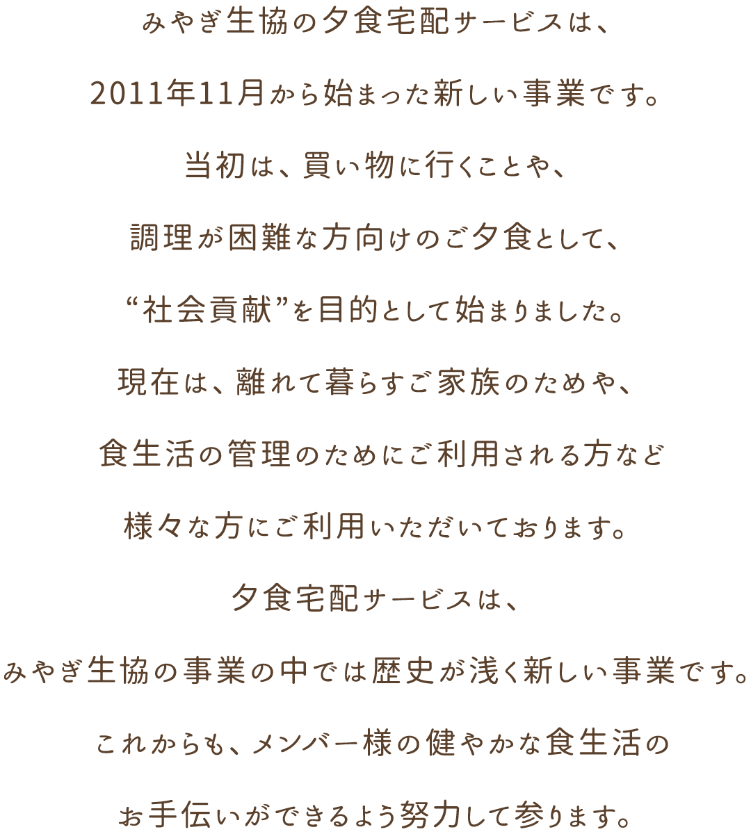 みやぎ生協の夕食宅配サービスは、2011年11月から始まった新しい事業です。当初は、買い物に行くことや、調理が困難な方向けのご夕食として、“社会貢献”を目的として始まりました。現在は、離れて暮らすご家族のためや、食生活の管理のためにご利用される方など様々な方にご利用いただいております。夕食宅配サービスは、みやぎ生協の事業の中では歴史が浅く新しい事業です。これからも、メンバー様の健やかな食生活のお手伝いができるよう努力して参ります。