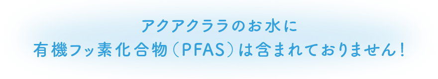 アクアクララのお水に有機フッ素化合物（PFAS）は含まれておりません！