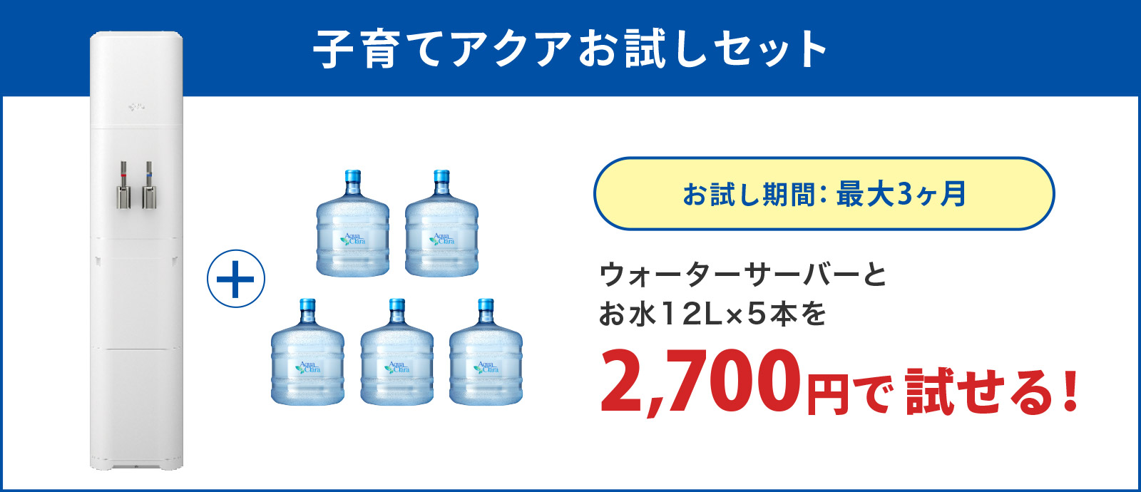 子育てアクアお試しセット
お試し期間：最大3ヶ月
ウォーターサーバーとお水12L×5本を 2,700円で試せる！
