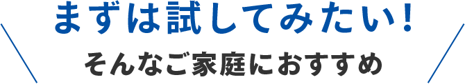 まずは試してみたい！そんなご家庭におすすめ