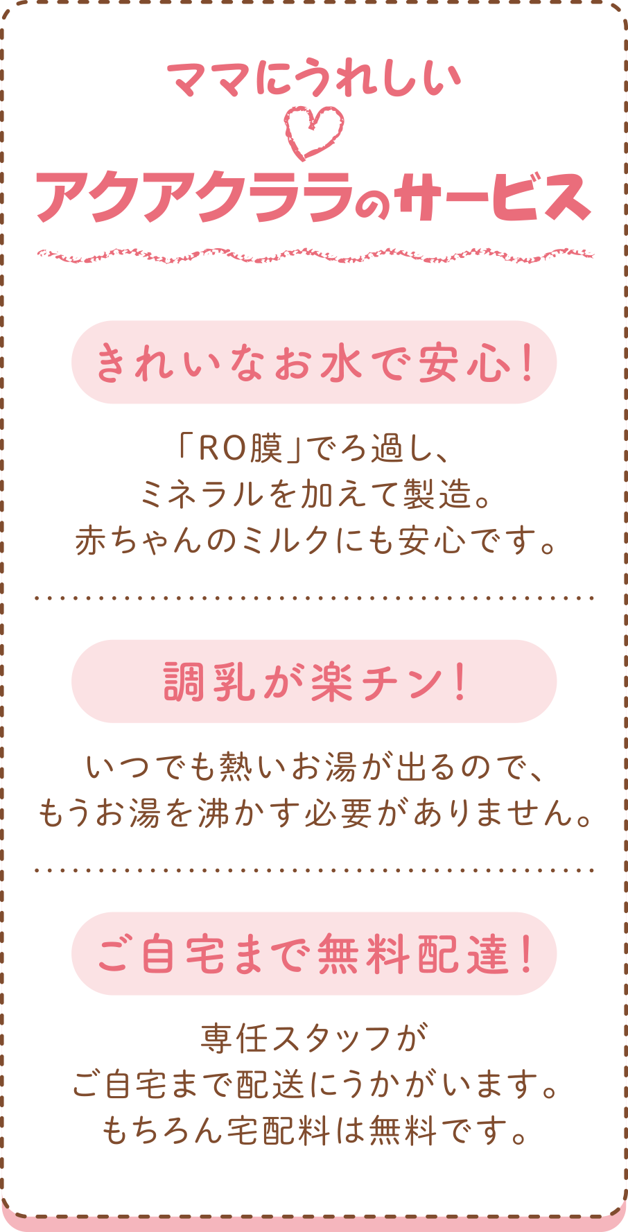 ママにうれしいアクアクララのサービス
●きれいなお水で安心！
　「RO膜」でろ過し、ミネラルを加えて製造。赤ちゃんのミルクにも安心です。
●調乳が楽チン！
　いつでも熱いお湯が出るので、もうお湯を沸かす必要がありません。
●ご自宅まで無料配達！
　専任スタッフがご自宅まで配送にうかがいます。もちろん宅配料は無料です。