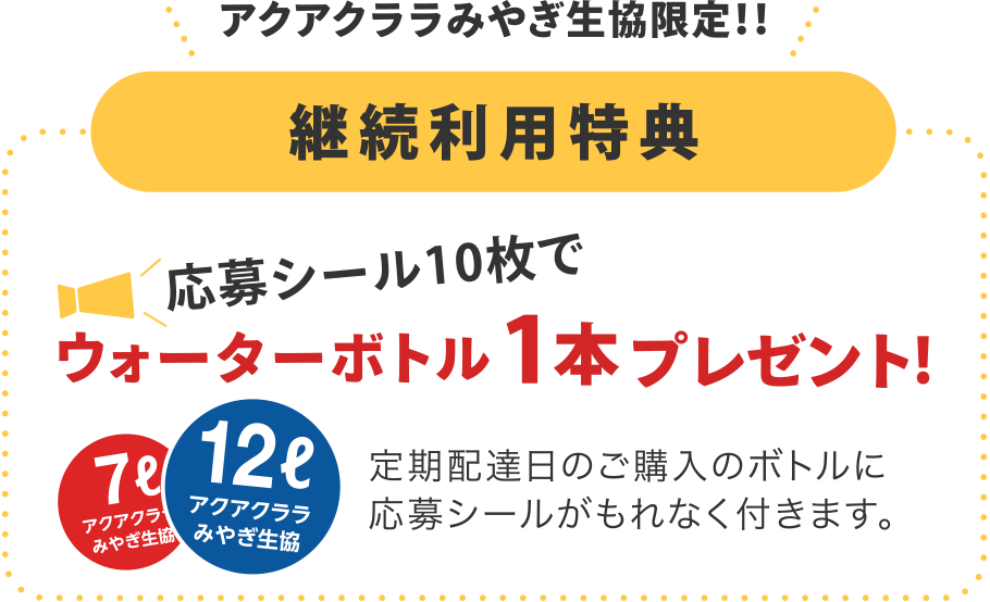 アクアクララみやぎ生協限定！！
【継続利用特典】
応募シール10枚でウォーターボトル1本プレゼント!
定期配達日のご購入のボトルに応募シールがもれなく付きます。