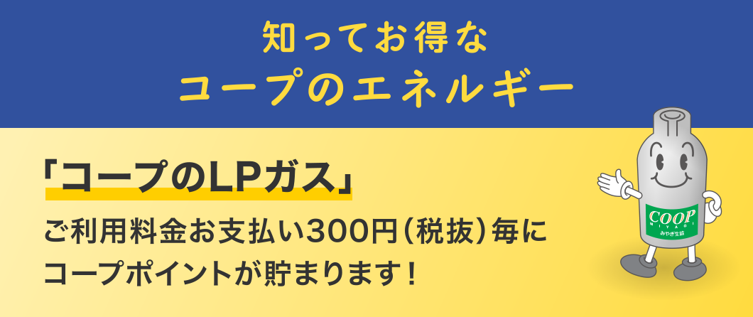 知ってお得なコープのエネルギー
「コープのLPガス」
ご利用料金お支払い300円（税抜）毎にコープポイントが貯まります！