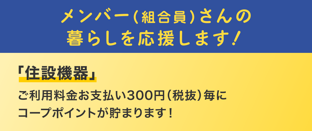 メンバー（組合員）さんの
暮らしを応援します！
「住設機器」
ご利用料金お支払い300円（税抜）毎にコープポイントが貯まります！