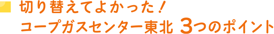 切り替えてよかった！
コープガスセンター東北3つのポイント