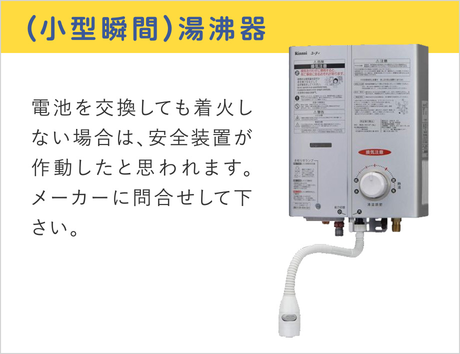 (小型瞬間)湯沸器
電池を交換しても着火しない場合は、安全装置が作動したと思われます。メーカーに問合せして下さい。