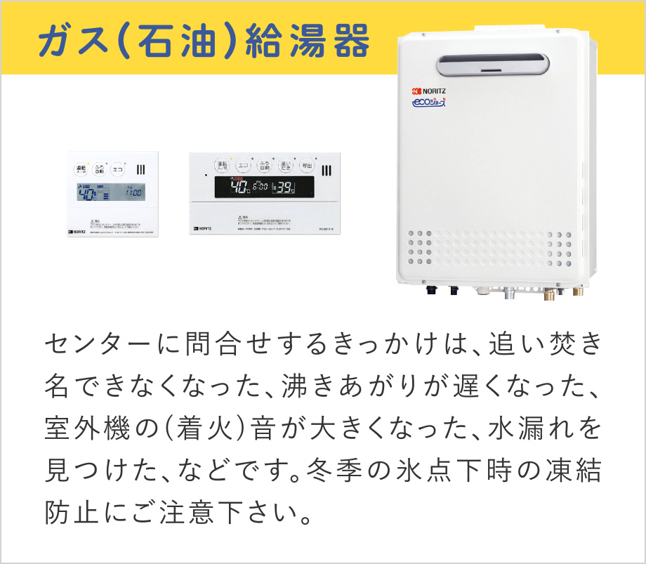 ガス(石油)給湯器
センターに問合せするきっかけは、追い焚き名できなくなった、沸きあがりが遅くなった、室外機の(着火)音が大きくなった、水漏れを見つけた、などです。
冬季の氷点下時の凍結防止にご注意下さい。