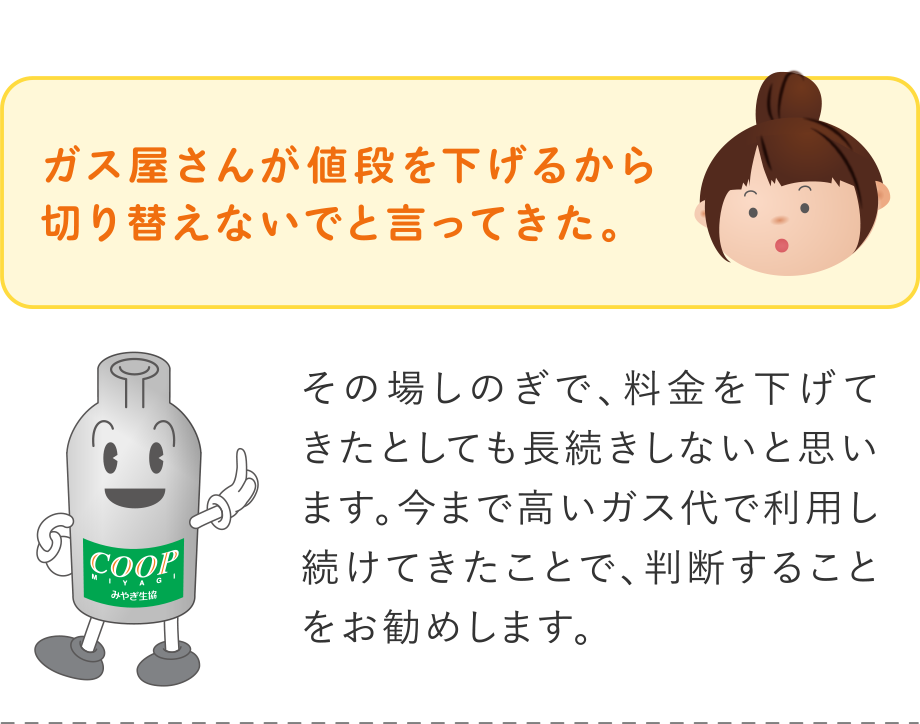 Q.ガス屋さんが値段を下げるから切り替えないでと言ってきた。
A.その場しのぎで、料金を下げてきたとしても長続きしないと思います。今まで高いガス代で利用し続けてきたことで、判断することをお勧めします。