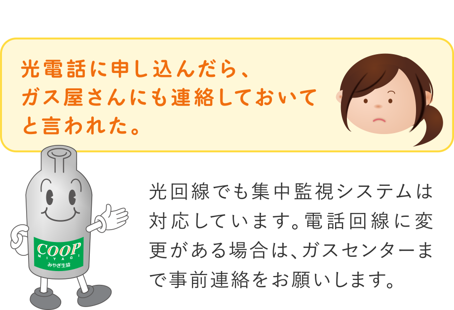 Q.光電話に申し込んだら、ガス屋さんにも連絡しておいてと言われた。
A.光回線でも集中監視システムは対応しています。電話回線に変更がある場合は、ガスセンターまで事前連絡をお願いします。