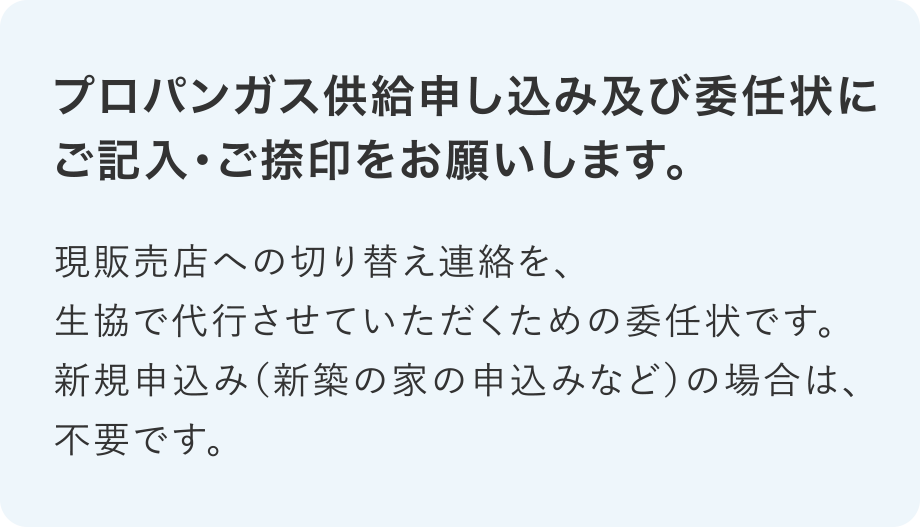 プロパンガス供給申し込み及び委任状にご記入・ご捺印をお願いします。
現販売店への切り替え連絡を、生協で代行させていただくための委任状です。新規申込み（新築の家の申込みなど）の場合は、不要です。