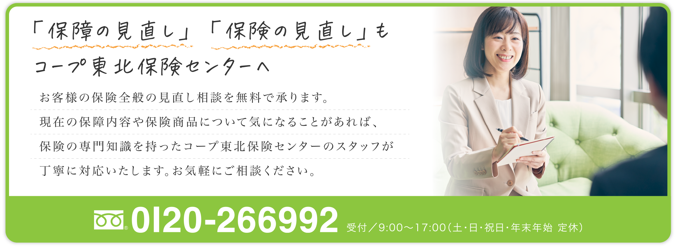 「保障の見直し」「保険の見直し」もコープ東北保険センターへ
お客様の保険全般の見直し相談を無料で承ります。
現在の保障内容や保険商品について気になることがあれば、保険の専門知識を持ったコープ東北保険センターのスタッフが丁寧に対応いたします。
お気軽にご相談ください。