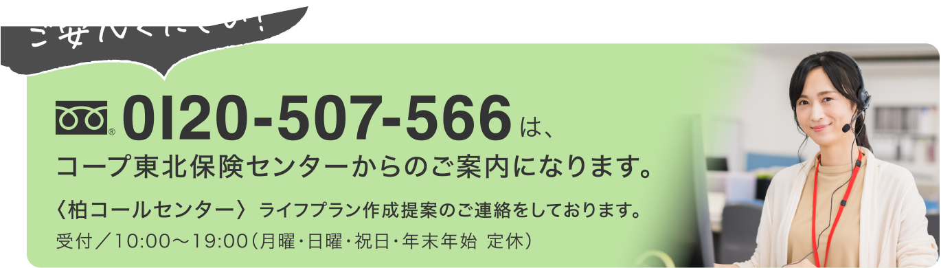 ご安心ください！
0120-507-566
コープ東北保険センターからのご案内になります。
〈柏コールセンター〉ライフプラン作成提案のご連絡をしております。
受付／10:00〜19:00（月曜・日曜・祝日・年末年始 定休）