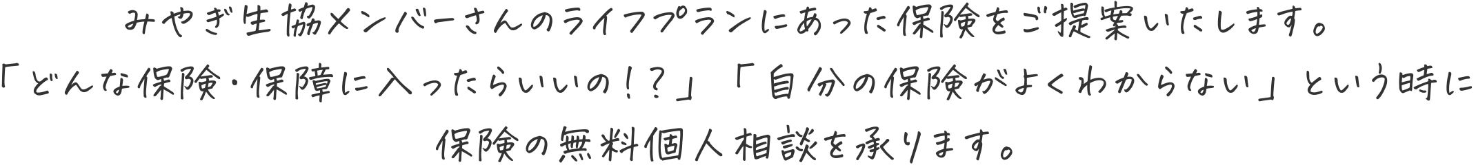 みやぎ生協メンバーさんのライフプランにあった保険をご提案いたします。
「どんな保険・保障に入ったらいいの！？」「自分の保険がよくわからない」という時に保険の無料個人相談を承ります。