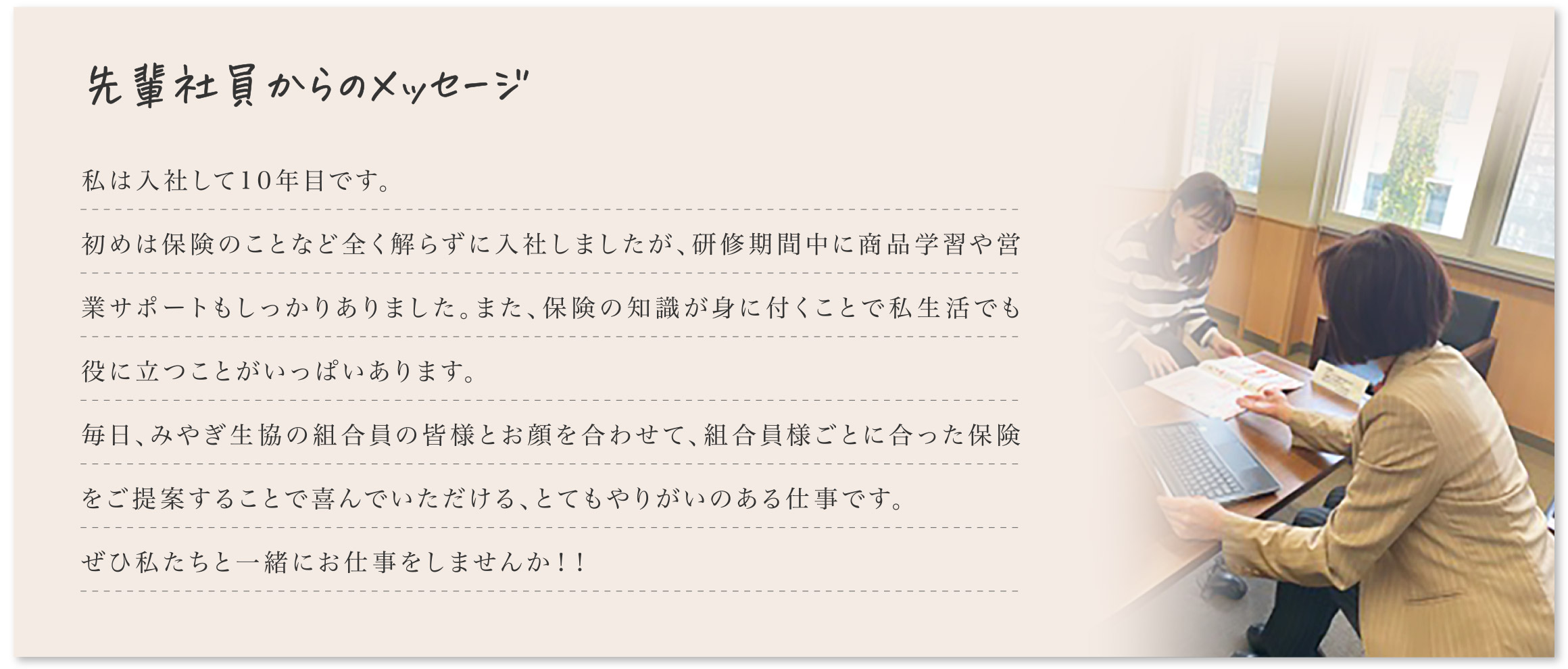 先輩社員からのメッセージ
    	私は入社して10年目です。初めは保険のことなど全く解らずに入社しましたが、研修期間中に商品学習や営業サポートもしっかりありました。また、保険の知識が身に付くことで私生活でも役に立つことがいっぱいあります。毎日、みやぎ生協の組合員の皆様とお顔を合わせて、組合員様ごとに合った保険をご提案することで喜んでいただける、とてもやりがいのある仕事です。ぜひ私たちと一緒にお仕事をしませんか！！