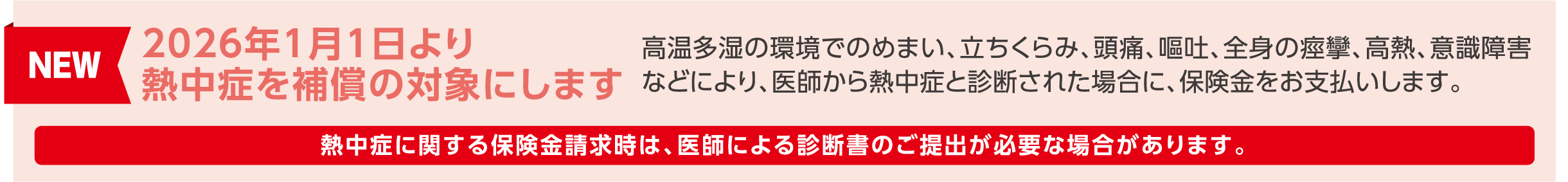 NEW！
2026年1月1日より熱中症を補償の対象にします。
高温多湿の環境でのめまい、立ちくらみ、頭痛、嘔吐、全身の痙攣、高熱、意識障害などにより、医師から熱中症と診断された場合に、保険金をお支払いします。
※熱中症に関する保険金請求時は、医師による診断書のご提出が必要な場合があります。