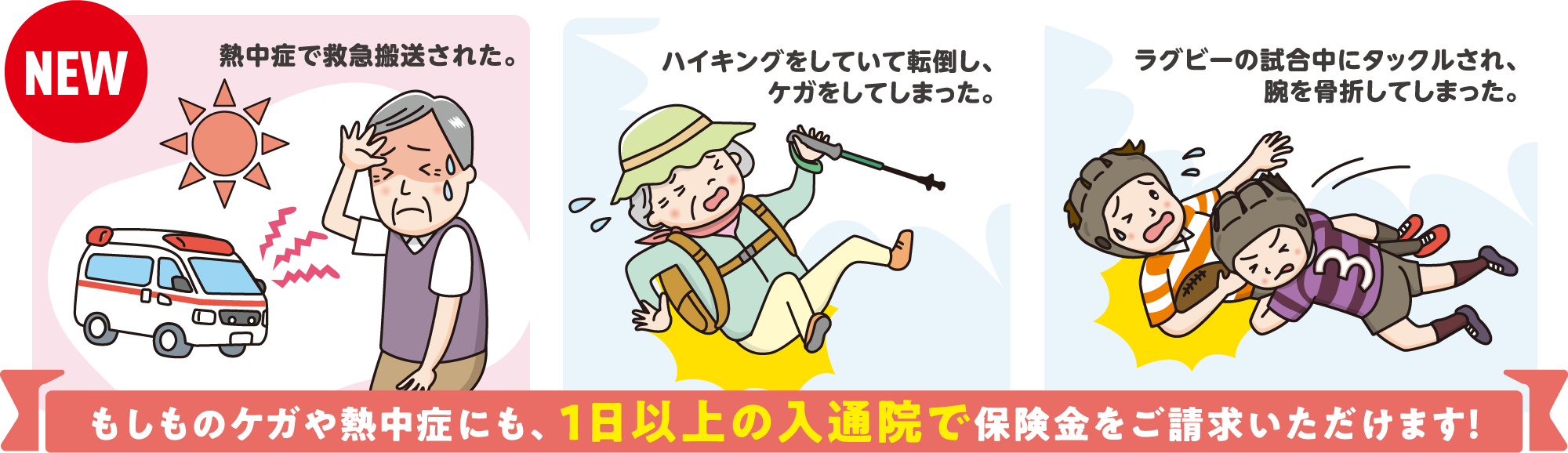 もしものケガや熱中症にも、1日以上の入通院で保険金をご請求いただけます！
・熱中症で救急搬送された。
・ハイキングをしていて転倒し、ケガをしてしまった。
・ラグビーの試合中にタックルされ、腕を骨折してしまった。