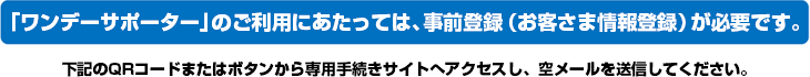 「ワンデーサポーター」のご利用にあたっては、事前登録（お客さま情報登録）が必要です。
下記のQRコードまたはボタンから専用手続きサイトへアクセスし、空メールを送信してください。