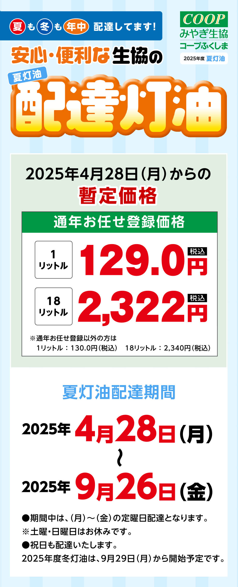 夏も冬も年中、配達してます！
〈夏灯油配達期間〉
2025年4月28日(月)〜2025年9月26日(金)
●期間中は、（月）〜（金）の定曜日配達となります。※土曜・日曜日はお休みです。
●祝日も配達いたします。
2025年度冬灯油は、9月29日(月)から開始予定です。