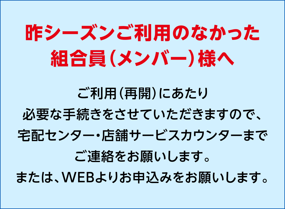 昨シーズンご利用のなかった組合員（メンバー）様へ
ご利用（再開）にあたり必要な手続きをさせていただきますので、宅配センター・店舗サービスカウンターまでご連絡をお願いします。
または、WEBよりお申込みをお願いします。