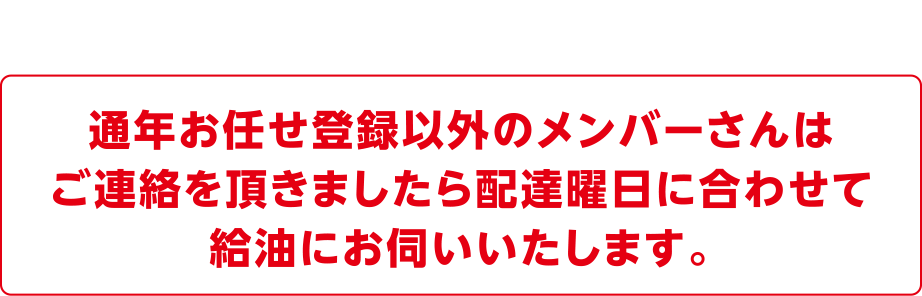 通年お任せ登録以外のメンバーさんは
ご連絡を頂きましたら配達曜日に合わせて給油にお伺いいたします。