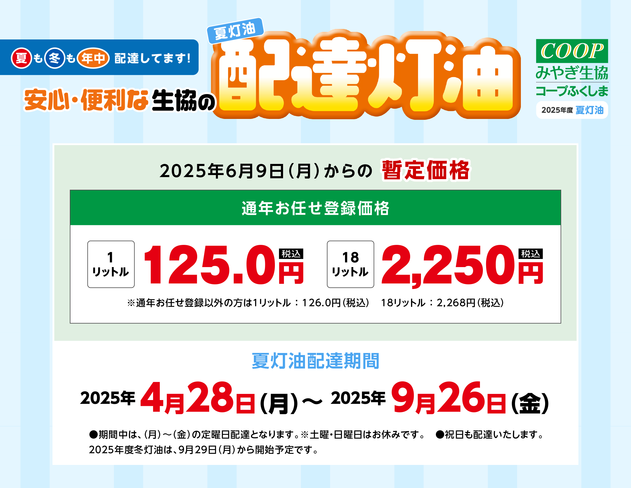 夏も冬も年中、配達してます！
〈夏灯油配達期間〉
2025年4月28日(月)〜2025年9月26日(金)
●期間中は、（月）〜（金）の定曜日配達となります。※土曜・日曜日はお休みです。
●祝日も配達いたします。
2025年度冬灯油は、9月29日(月)から開始予定です。