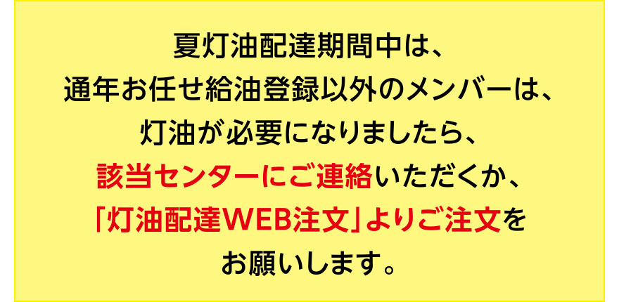 ※夏灯油配達期間中は、通年お任せ給油登録以外のメンバーは、灯油が必要になりましたら、該当センターにご連絡いただくか、「灯油配達WEB注文」よりご注文をお願いします。