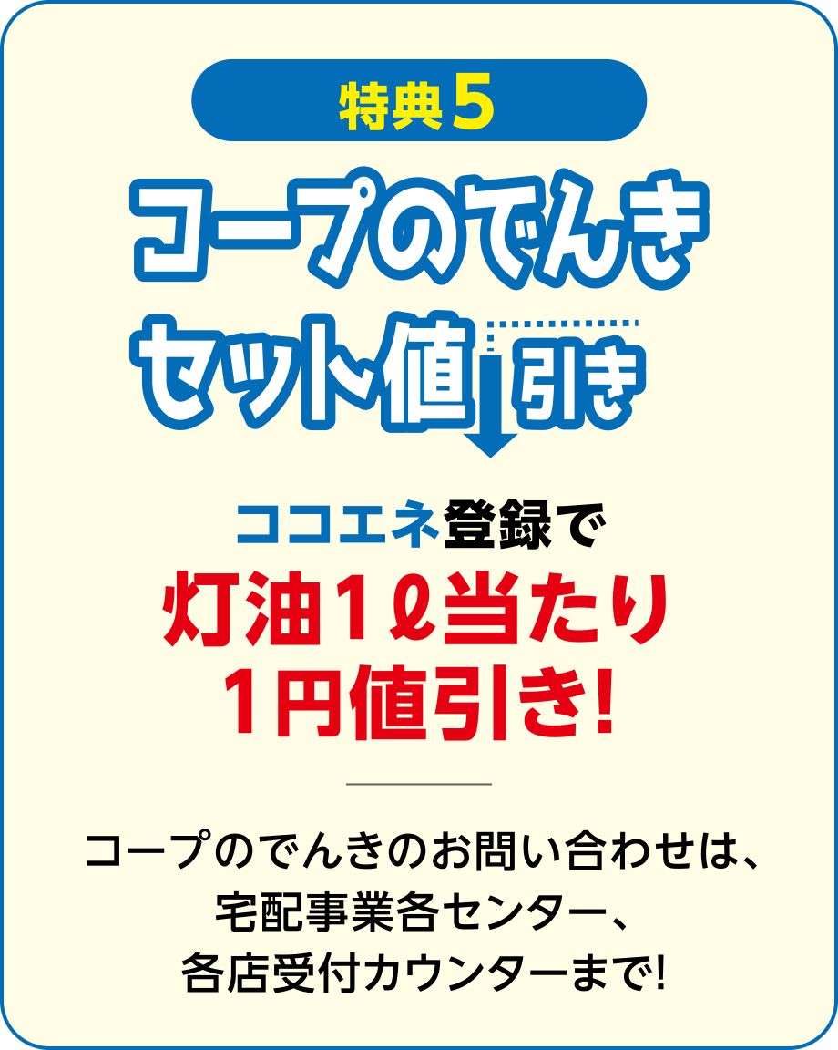 【特典5】コープのでんきセット値引き
ココエネ登録で灯油1ℓ当たり1円値引き！