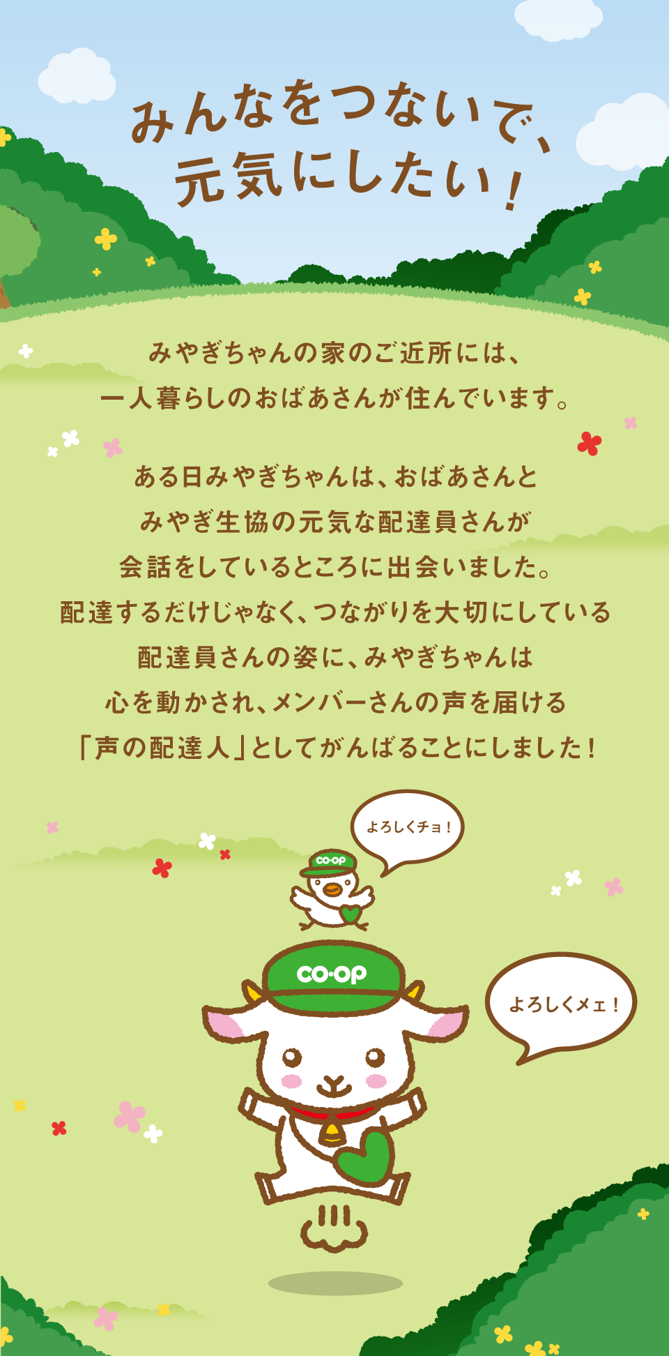 みやぎちゃんの家のご近所には、一人暮らしのおばあさんが住んでいます。ある日みやぎちゃんは、おばあさんとみやぎ生協の元気な配達員さんが会話をしているところに出会いました。配達するだけじゃなく、つながりを大切にしている配達員さんの姿に、みやぎちゃんは心を動かされ、メンバーさんの声を届ける「声の配達人」としてがんばることにしました！