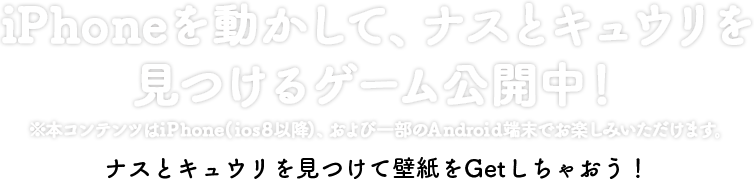 iPhoneを動かして、ナスとキュウリを見つけるゲーム公開中！　※本サイトはiPhone（iOS8以降）、および一部のAndroid端末でもお楽しみいただけます