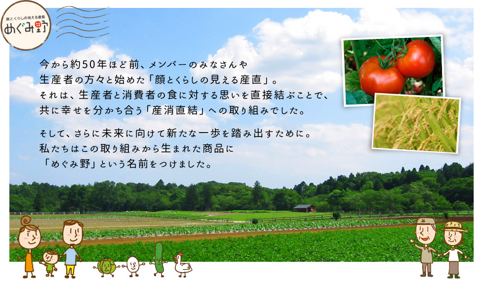 今から約50年ほど前、メンバーのみなさんや生産者の方々と始めた「顔とくらしの見える産直」。それは、生産者と消費者の食に対する思いを直接結ぶことで、共に幸せを分かち合う「産消直結」への取り組みでした。そして、さらに未来に向けて新たな一歩を踏み出すために。私たちはこの取り組みから生まれた商品に「めぐみ野」という名前をつけました。