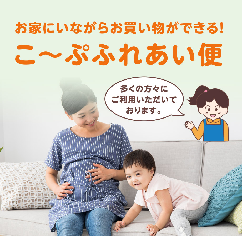 お家にいながらお買い物ができる！
こ〜ぷふれあい便
多くの方々にご利用いただいております。