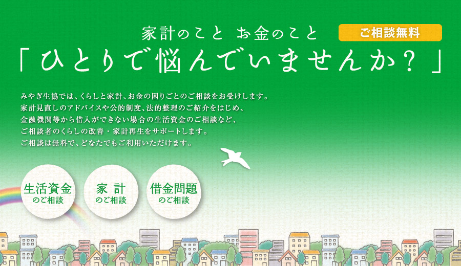 お金のこと「ひとりで悩んでいませんか？」 みやぎ生協では、くらしと家計、お金の困りごとのご相談をお受けします。家計見直しのアドバイスや公的制度、法的整理のご紹介をはじめ、金融機関等から借入ができない場合の生活資金のご相談など、ご相談者のくらしの改善・家計再生をサポートします。ご相談は無料で、どなたでもご利用いただけます。