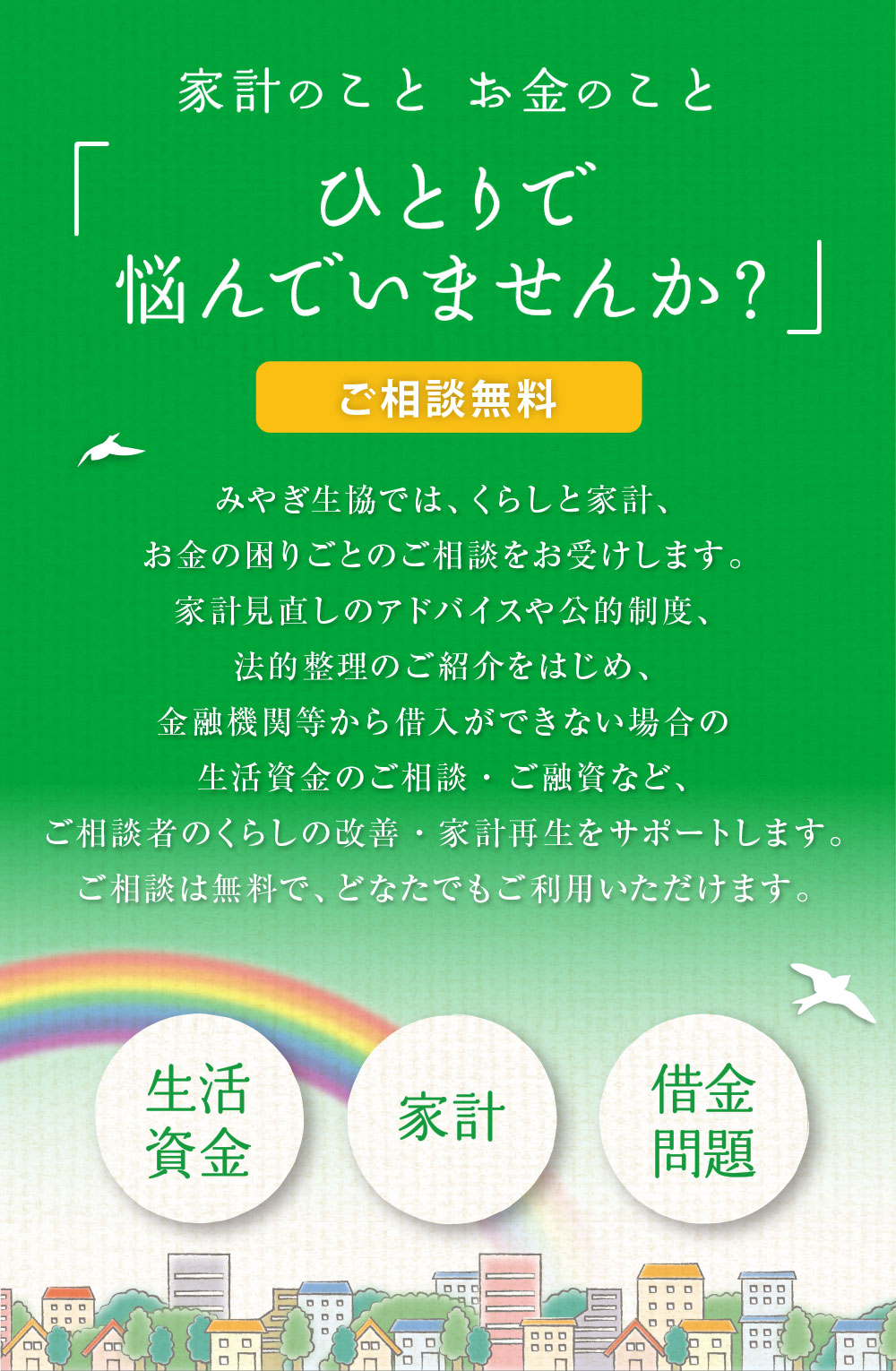 お金のこと「ひとりで悩んでいませんか？」 みやぎ生協では、くらしと家計、お金の困りごとのご相談をお受けします。家計見直しのアドバイスや公的制度、法的整理のご紹介をはじめ、金融機関等から借入ができない場合の生活資金のご相談など、ご相談者のくらしの改善・家計再生をサポートします。ご相談は無料で、どなたでもご利用いただけます。