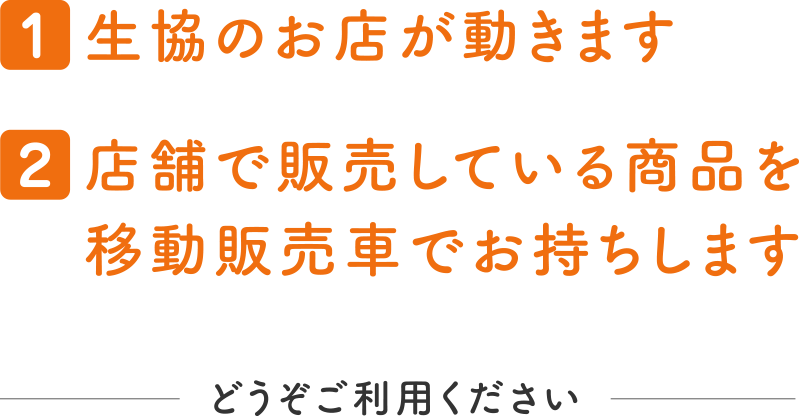 【1】生協のお店が動きます
【2】店舗で販売している商品を移動販売車でお持ちします
どうぞご利用ください